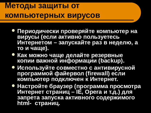 Методы защиты от компьютерных вирусов Периодически проверяйте компьютер на вирусы (если активно пользуетесь Интернетом – запускайте раз в неделю, а то и чаще). Как можно чаще делайте резервные копии важной информации (backup). Используйте совместно с антивирусной программой файервол (firewall) если компьютер подключен к Интернет. Настройте браузер (программа просмотра Интернет страниц – IE, Opera и т.д.) для запрета запуска активного содержимого html- страниц.  