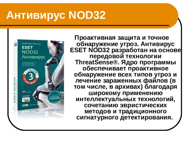 Антивирус NOD32  Проактивная защита и точное обнаружение угроз. Антивирус ESET NOD32 разработан на основе передовой технологии ThreatSense®. Ядро программы обеспечивает проактивное обнаружение всех типов угроз и лечение зараженных файлов (в том числе, в архивах) благодаря широкому применению интеллектуальных технологий, сочетанию эвристических методов и традиционного сигнатурного детектирования.  