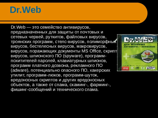 Dr.Web  Dr.Web — это семейство антивирусов, предназначенных для защиты от почтовых и сетевых червей, руткитов, файловых вирусов, троянских программ, стелс-вирусов, полиморфных вирусов, бестелесных вирусов, макровирусов, вирусов, поражающих документы MS Office, скрипт-вирусов, шпионского ПО (spyware), программ-похитителей паролей, клавиатурных шпионов, программ платного дозвона, рекламного ПО (adware), потенциально опасного ПО, хакерских утилит, программ-люков, программ-шуток, вредоносных скриптов и других вредоносных объектов, а также от спама, скаминг-, фарминг-, фишинг-сообщений и технического спама. 