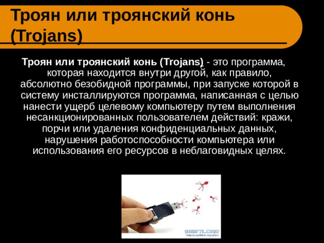 Троян или троянский конь ( Trojans ) Троян или троянский конь ( Trojans ) - это программа, которая находится внутри другой, как правило, абсолютно безобидной программы, при запуске которой в систему инсталлируются программа, написанная c целью нанести ущерб целевому компьютеру путем выполнения несанкционированных пользователем действий: кражи, порчи или удаления конфиденциальных данных, нарушения работоспособности компьютера или использования его ресурсов в неблаговидных целях. 