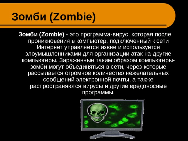 Зомби ( Zombie ) Зомби ( Zombie ) - это программа-вирус, которая после проникновения в компьютер, подключенный к сети Интернет управляется извне и используется злоумышленниками для организации атак на другие компьютеры. Зараженные таким образом компьютеры-зомби могут объединяться в сети, через которые рассылается огромное количество нежелательных сообщений электронной почты, а также распространяются вирусы и другие вредоносные программы. 