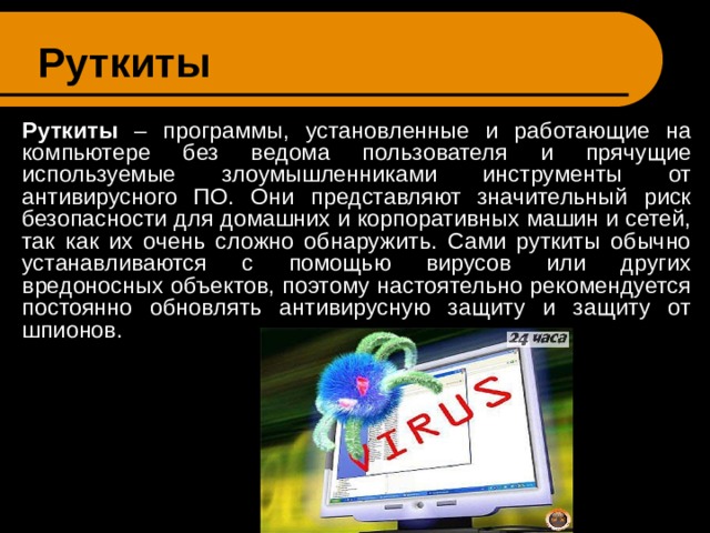 Руткиты  Руткиты – программы, установленные и работающие на компьютере без ведома пользователя и прячущие используемые злоумышленниками инструменты от антивирусного ПО. Они представляют значительный риск безопасности для домашних и корпоративных машин и сетей, так как их очень сложно обнаружить. Сами руткиты обычно устанавливаются с помощью вирусов или других вредоносных объектов, поэтому настоятельно рекомендуется постоянно обновлять антивирусную защиту и защиту от шпионов. 