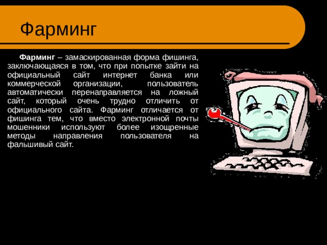 Фарминг  Фарминг – замаскированная форма фишинга, заключающаяся в том, что при попытке зайти на официальный сайт интернет банка или коммерческой организации, пользователь автоматически перенаправляется на ложный сайт, который очень трудно отличить от официального сайта. Фарминг отличается от фишинга тем, что вместо электронной почты мошенники используют более изощренные методы направления пользователя на фальшивый сайт. 