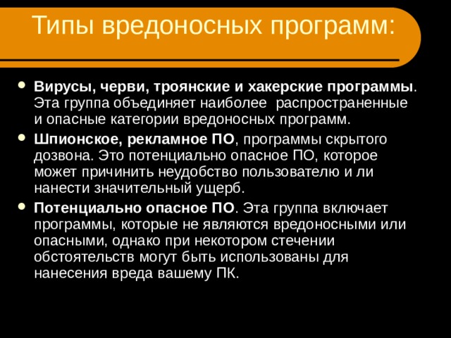 Типы вредоносных программ: Вирусы, черви, троянские и хакерские программы . Эта группа объединяет наиболее распространенные и опасные категории вредоносных программ. Шпионское, рекламное ПО , программы скрытого дозвона. Это потенциально опасное ПО, которое может причинить неудобство пользователю и ли нанести значительный ущерб. Потенциально опасное ПО . Эта группа включает программы, которые не являются вредоносными или опасными, однако при некотором стечении обстоятельств могут быть использованы для нанесения вреда вашему ПК.  