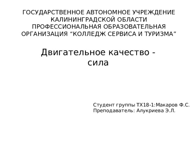 ГОСУДАРСТВЕННОЕ АВТОНОМНОЕ УЧРЕЖДЕНИЕ  КАЛИНИНГРАДСКОЙ ОБЛАСТИ ПРОФЕССИОНАЛЬНАЯ ОБРАЗОВАТЕЛЬНАЯ ОРГАНИЗАЦИЯ “КОЛЛЕДЖ СЕРВИСА И ТУРИЗМА” Двигательное качество - сила Студент группы ТХ18-1:Макаров Ф.С.  Преподаватель: Алукриева Э.Л. 