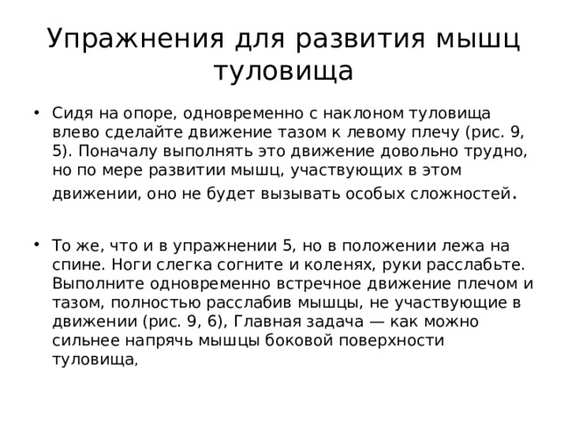 Упражнения для развития мышц туловища Сидя на опоре, одновременно с наклоном туловища влево сделайте движение тазом к левому плечу (рис. 9, 5). Поначалу выполнять это движение довольно трудно, но по мере развитии мышц, участвующих в этом движении, оно не будет вызывать особых сложностей .   То же, что и в упражнении 5, но в положении лежа на спине. Ноги слегка согните и коленях, руки расслабьте. Выполните одновременно встречное движение плечом и тазом, полностью расслабив мышцы, не участвующие в движении (рис. 9, 6), Главная задача — как можно сильнее напрячь мышцы боковой поверхности туловища , 