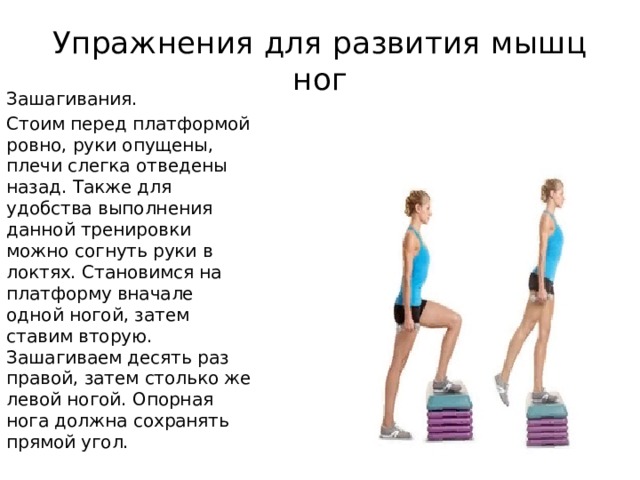 Упражнения для развития мышц ног Зашагивания. Стоим перед платформой ровно, руки опущены, плечи слегка отведены назад. Также для удобства выполнения данной тренировки можно согнуть руки в локтях. Становимся на платформу вначале одной ногой, затем ставим вторую. Зашагиваем десять раз правой, затем столько же левой ногой. Опорная нога должна сохранять прямой угол. 