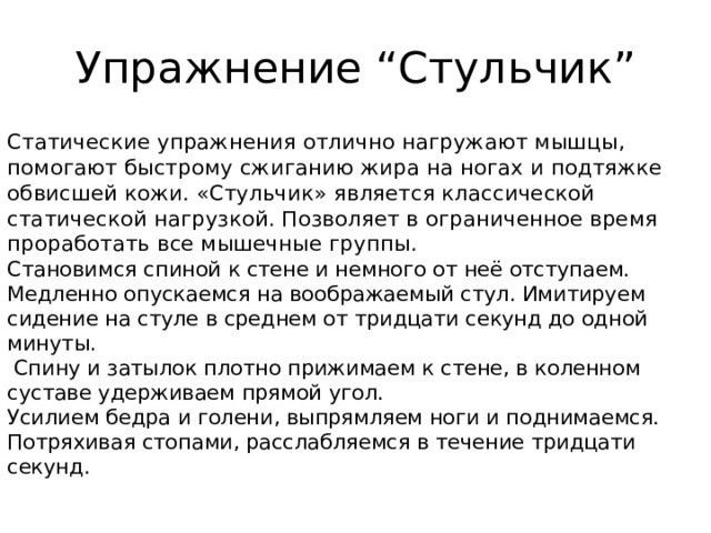 Упражнение “Стульчик” Статические упражнения отлично нагружают мышцы, помогают быстрому сжиганию жира на ногах и подтяжке обвисшей кожи. «Стульчик» является классической статической нагрузкой. Позволяет в ограниченное время проработать все мышечные группы.  Становимся спиной к стене и немного от неё отступаем. Медленно опускаемся на воображаемый стул. Имитируем сидение на стуле в среднем от тридцати секунд до одной минуты.  Спину и затылок плотно прижимаем к стене, в коленном суставе удерживаем прямой угол.  Усилием бедра и голени, выпрямляем ноги и поднимаемся.  Потряхивая стопами, расслабляемся в течение тридцати секунд.    