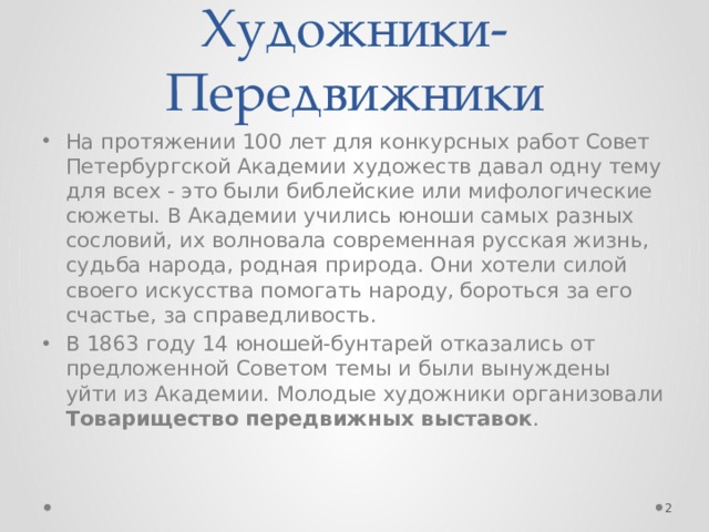 Художники-Передвижники На протяжении 100 лет для конкурсных работ Совет Петербургской Академии художеств давал одну тему для всех - это были библейские или мифологические сюжеты. В Академии учились юноши самых разных сословий, их волновала современная русская жизнь, судьба народа, родная природа. Они хотели силой своего искусства помогать народу, бороться за его счастье, за справедливость. В 1863 году 14 юношей-бунтарей отказались от предложенной Советом темы и были вынуждены уйти из Академии. Молодые художники организовали Товарищество передвижных выставок .  