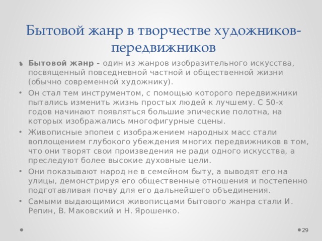 Бытовой жанр в творчестве художников-передвижников Бытовой жанр -  один из жанров изобразительного искусства, посвященный повседневной частной и общественной жизни (обычно современной художнику). Он стал тем инструментом, с помощью которого передвижники пытались изменить жизнь простых людей к лучшему. С 50-х годов начинают появляться большие эпические полотна, на которых изображались многофигурные сцены. Живописные эпопеи с изображением народных масс стали воплощением глубокого убеждения многих передвижников в том, что они творят свои произведения не ради одного искусства, а преследуют более высокие духовные цели. Они показывают народ не в семейном быту, а выводят его на улицы, демонстрируя его общественные отношения и постепенно подготавливая почву для его дальнейшего объединения. Самыми выдающимися живописцами бытового жанра стали И. Репин, В. Маковский и Н. Ярошенко.  