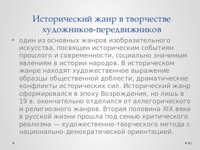 Исторический жанр в творчестве художников-передвижников один из основных жанров изобразительного искусства, посвящен историческим событиям прошлого и современности, социально значимым явлениям в истории народов. В историческом жанре находят художественное выражение образцы общественной доблести, драматические конфликты исторических сил. Исторический жанр сформировался в эпоху Возрождения, но лишь в 19 в. окончательно отделился от аллегорического и религиозного жанров. Вторая половина XIX века в русской жизни прошла под сенью критического реализма — художественно-творческого метода с национально-демократической ориентацией.  