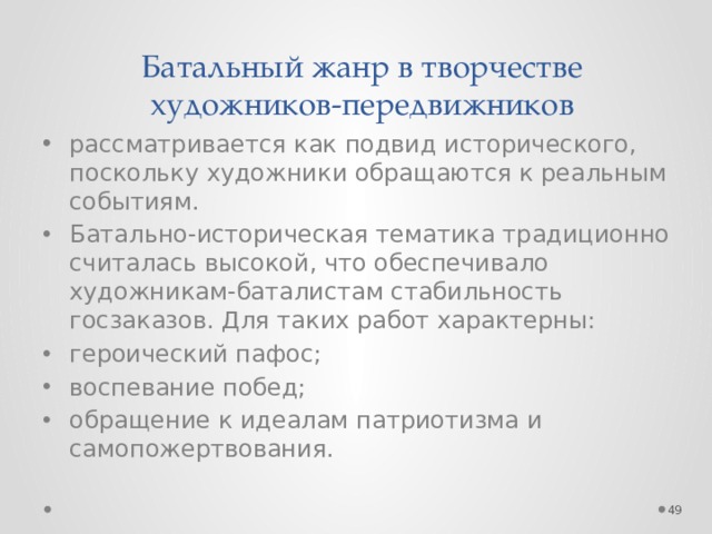 Батальный жанр в творчестве художников-передвижников рассматривается как подвид исторического, поскольку художники обращаются к реальным событиям. Батально-историческая тематика традиционно считалась высокой, что обеспечивало художникам-баталистам стабильность госзаказов. Для таких работ характерны: героический пафос; воспевание побед; обращение к идеалам патриотизма и самопожертвования.  