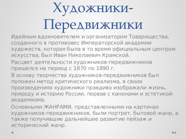 Художники-Передвижники Идейным вдохновителем и организатором Товарищества, созданного в противовес Императорской академии художеств, которая была в то время официальным центром искусства, был Иван Николаевич Крамской. Расцвет деятельности художников-передвижников пришелся на период с 1870 по 1890 г. В основу творчества художников-передвижников был положен метод критического реализма, в своих произведениях художники правдиво изображали жизнь, природу и историю России, порвав с канонами и эстетикой академизма. Основными ЖАНРАМИ, представленными на картинах художников-передвижников, были портрет, бытовой жанр, а также получившие дальнейшее развитие пейзаж и исторический жанр.  