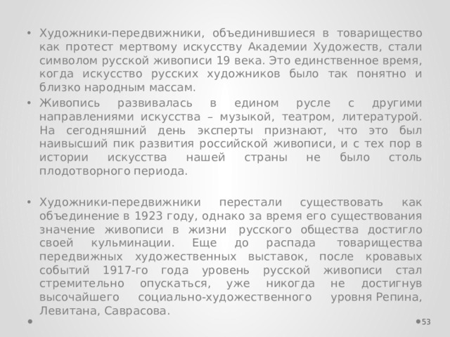 Художники-передвижники, объединившиеся в товарищество как протест мертвому искусству Академии Художеств, стали символом русской живописи 19 века. Это единственное время, когда искусство русских художников было так понятно и близко народным массам.  Живопись развивалась в едином русле с другими направлениями искусства – музыкой, театром, литературой. На сегодняшний день эксперты признают, что это был наивысший пик развития российской живописи, и с тех пор в истории искусства нашей страны не было столь плодотворного периода. Художники-передвижники перестали существовать как объединение в 1923 году, однако за время его существования значение живописи в жизни  русского общества достигло своей кульминации. Еще до распада  товарищества передвижных художественных выставок, после кровавых событий 1917-го года уровень русской живописи стал стремительно опускаться, уже никогда не достигнув высочайшего социально-художественного уровня Репина, Левитана, Саврасова.  