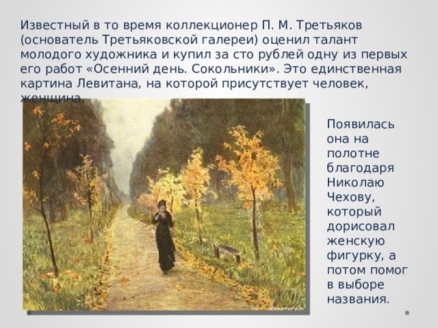 Известный в то время коллекционер П. М. Третьяков (основатель Третьяковской галереи) оценил талант молодого художника и купил за сто рублей одну из первых его работ «Осенний день. Сокольники». Это единственная картина Левитана, на которой присутствует человек, женщина.  Появилась она на полотне благодаря Николаю Чехову, который дорисовал женскую фигурку, а потом помог в выборе названия. 