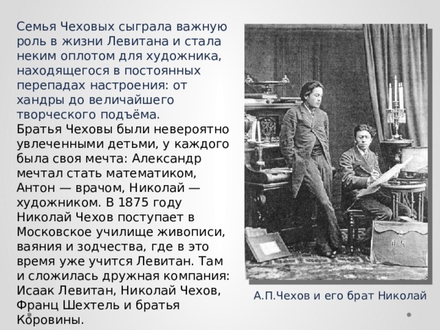Семья Чеховых сыграла важную роль в жизни Левитана и стала неким оплотом для художника, находящегося в постоянных перепадах настроения: от хандры до величайшего творческого подъёма. Братья Чеховы были невероятно увлеченными детьми, у каждого была своя мечта: Александр мечтал стать математиком, Антон — врачом, Николай — художником. В 1875 году Николай Чехов поступает в Московское училище живописи, ваяния и зодчества, где в это время уже учится Левитан. Там и сложилась дружная компания: Исаак Левитан, Николай Чехов, Франц Шехтель и братья Коровины.  А.П.Чехов и его брат Николай 