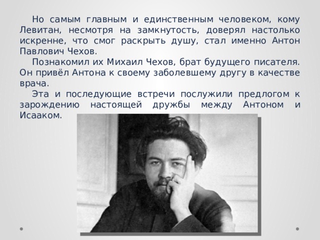 Но самым главным и единственным человеком, кому Левитан, несмотря на замкнутость, доверял настолько искренне, что смог раскрыть душу, стал именно Антон Павлович Чехов. Познакомил их Михаил Чехов, брат будущего писателя. Он привёл Антона к своему заболевшему другу в качестве врача.  Эта и последующие встречи послужили предлогом к зарождению настоящей дружбы между Антоном и Исааком. 