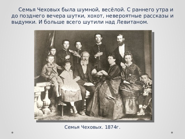 Семья Чеховых была шумной, весёлой. С раннего утра и до позднего вечера шутки, хохот, невероятные рассказы и выдумки. И больше всего шутили над Левитаном.  Семья Чеховых. 1874г. 