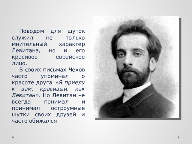 Поводом для шуток служил не только мнительный характер Левитана, но и его красивое еврейское лицо. В своих письмах Чехов часто упоминал о красоте друга:  «Я приеду к вам, красивый, как Левитан». Но Левитан не всегда понимал и принимал остроумные шутки своих друзей и часто обижался 