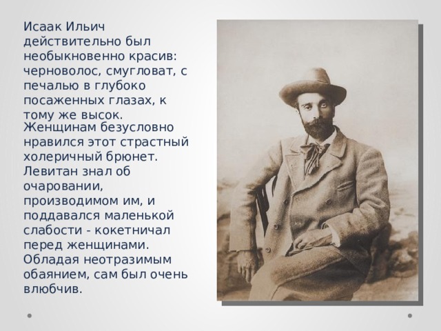 Исаак Ильич действительно был необыкновенно красив: черноволос, смугловат, с печалью в глубоко посаженных глазах, к тому же высок.  Женщинам безусловно нравился этот страстный холеричный брюнет. Левитан знал об очаровании, производимом им, и поддавался маленькой слабости - кокетничал перед женщинами. Обладая неотразимым обаянием, сам был очень влюбчив. 