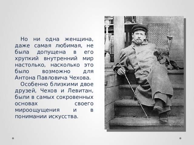 Но ни одна женщина, даже самая любимая, не была допущена в его хрупкий внутренний мир настолько, насколько это было возможно для Антона Павловича Чехова. Особенно близкими двое друзей, Чехов и Левитан, были в самых сокровенных основах своего мироощущения и в понимании искусства.  
