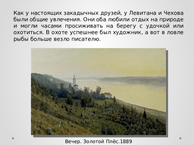 Как у настоящих закадычных друзей, у Левитана и Чехова были общие увлечения. Они оба любили отдых на природе и могли часами просиживать на берегу с удочкой или охотиться. В охоте успешнее был художник, а вот в ловле рыбы больше везло писателю. Вечер. Золотой Плёс.1889 