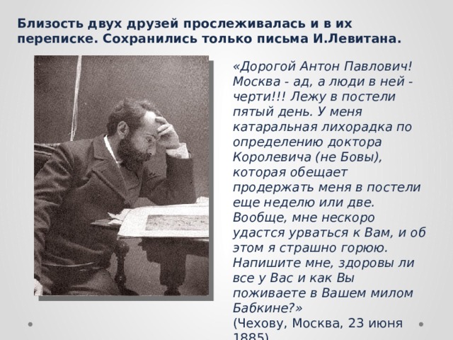 Близость двух друзей прослеживалась и в их переписке. Сохранились только письма И.Левитана. «Дорогой Антон Павлович! Москва - ад, а люди в ней - черти!!! Лежу в постели пятый день. У меня катаральная лихорадка по определению доктора Королевича (не Бовы), которая обещает продержать меня в постели еще неделю или две. Вообще, мне нескоро удастся урваться к Вам, и об этом я страшно горюю. Напишите мне, здоровы ли все у Вас и как Вы поживаете в Вашем милом Бабкине?»  (Чехову, Москва, 23 июня 1885). 