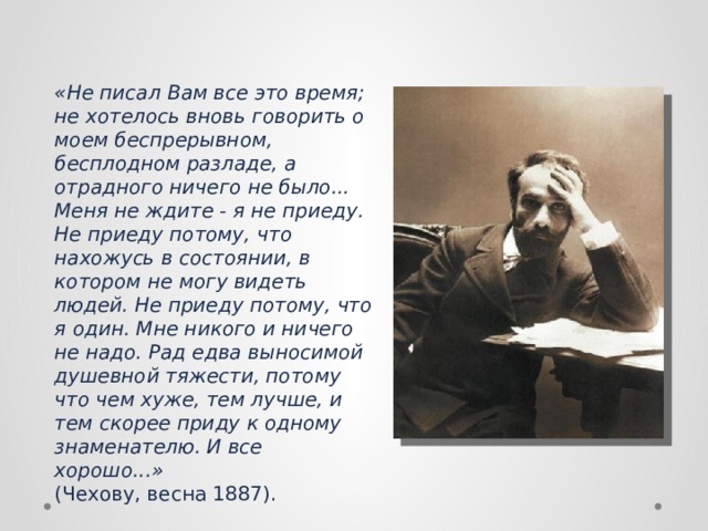 «Не писал Вам все это время; не хотелось вновь говорить о моем беспрерывном, бесплодном разладе, а отрадного ничего не было... Меня не ждите - я не приеду. Не приеду потому, что нахожусь в состоянии, в котором не могу видеть людей. Не приеду потому, что я один. Мне никого и ничего не надо. Рад едва выносимой душевной тяжести, потому что чем хуже, тем лучше, и тем скорее приду к одному знаменателю. И все хорошо...»   (Чехову, весна 1887). 