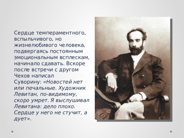 Сердце темпераментного, вспыльчивого, но жизнелюбивого человека, подвергаясь постоянным эмоциональным всплескам, начинало сдавать. Вскоре после встречи с другом Чехов написал Суворину:  «Новостей нет или печальные. Художник Левитан, по-видимому, скоро умрет. Я выслушивал Левитана: дело плохо. Сердце у него не стучит, а дует». 