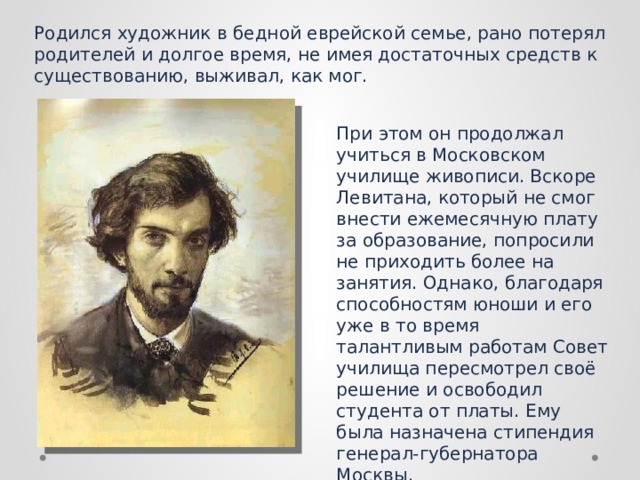 Родился художник в бедной еврейской семье, рано потерял родителей и долгое время, не имея достаточных средств к существованию, выживал, как мог. При этом он продолжал учиться в Московском училище живописи. Вскоре Левитана, который не смог внести ежемесячную плату за образование, попросили не приходить более на занятия. Однако, благодаря способностям юноши и его уже в то время талантливым работам Совет училища пересмотрел своё решение и освободил студента от платы. Ему была назначена стипендия генерал-губернатора Москвы. 