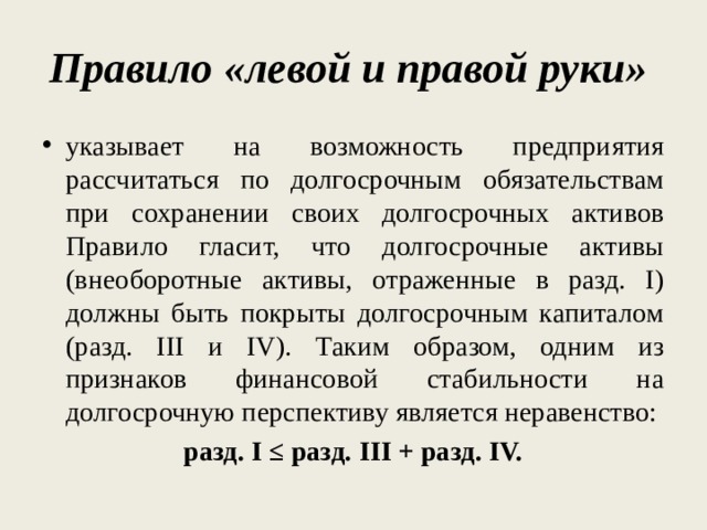 Правило «левой и правой руки»  указывает на возможность предприятия рассчитаться по долгосрочным обязательствам при сохранении своих долгосрочных активов Правило гласит, что долгосрочные активы (внеоборотные активы, отраженные в разд. I) должны быть покрыты долгосрочным капиталом (разд. III и IV). Таким образом, одним из признаков финансовой стабильности на долгосрочную перспективу является неравенство: разд. I ≤ разд. III + разд. IV. 