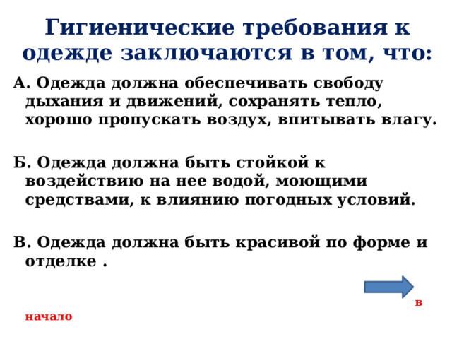 Гигиенические требования к одежде заключаются в том, что: А. Одежда должна обеспечивать свободу дыхания и движений, сохранять тепло, хорошо пропускать воздух, впитывать влагу.  Б. Одежда должна быть стойкой к воздействию на нее водой, моющими средствами, к влиянию погодных условий.  В. Одежда должна быть красивой по форме и отделке .   в начало  
