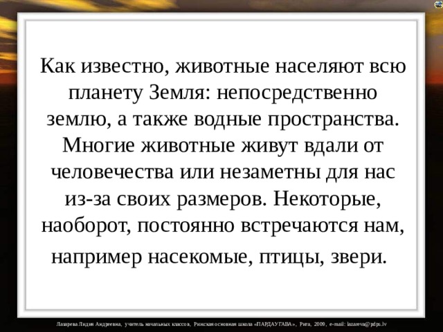 Как известно, животные населяют всю планету Земля: непосредственно землю, а также водные пространства. Многие животные живут вдали от человечества или незаметны для нас из-за своих размеров. Некоторые, наоборот, постоянно встречаются нам, например насекомые, птицы, звери.  