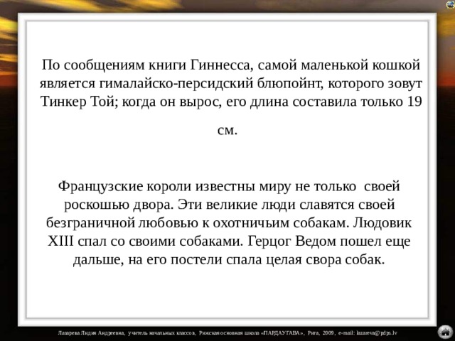 По сообщениям книги Гиннесса, самой маленькой кошкой является гималайско-персидский блюпойнт, которого зовут Тинкер Той; когда он вырос, его длина составила только 19 см.  Французские короли известны миру не только своей роскошью двора. Эти великие люди славятся своей безграничной любовью к охотничьим собакам. Людовик XIII спал со своими собаками. Герцог Ведом пошел еще дальше, на его постели спала целая свора собак.   