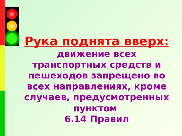 Рука поднята вверх:  движение всех транспортных средств и пешеходов запрещено во всех направлениях, кроме случаев, предусмотренных пунктом 6.14 Правил  