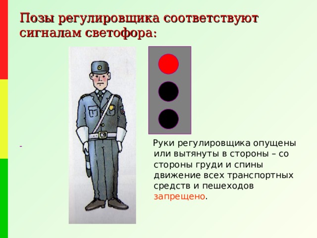 Позы регулировщика соответствуют сигналам светофора:  Руки регулировщика опущены или вытянуты в стороны – со стороны груди и спины движение всех транспортных средств и пешеходов запрещено . - 