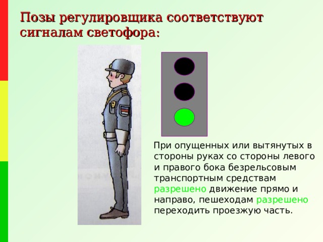 Позы регулировщика соответствуют сигналам светофора:  При опущенных или вытянутых в стороны руках со стороны левого и правого бока безрельсовым транспортным средствам разрешено движение прямо и направо, пешеходам разрешено переходить проезжую часть. 