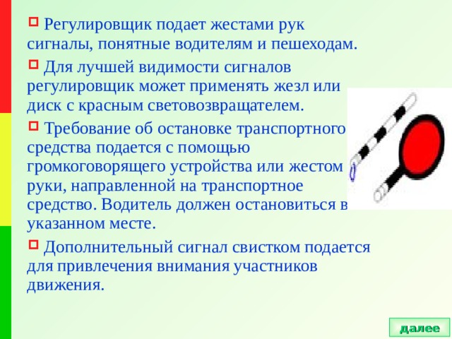  Регулировщик подает жестами рук сигналы, понятные водителям и пешеходам.  Для лучшей видимости сигналов регулировщик может применять жезл или диск с красным световозвращателем.  Требование об остановке транспортного средства подается с помощью громкоговорящего устройства или жестом руки, направленной на транспортное средство. Водитель должен остановиться в указанном месте.  Дополнительный сигнал свистком подается для привлечения внимания участников движения. далее 