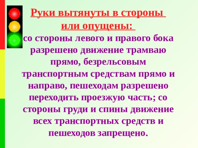 Руки вытянуты в стороны или опущены: со стороны левого и правого бока разрешено движение трамваю прямо, безрельсовым транспортным средствам прямо и направо, пешеходам разрешено переходить проезжую часть; со стороны груди и спины движение всех транспортных средств и пешеходов запрещено.  