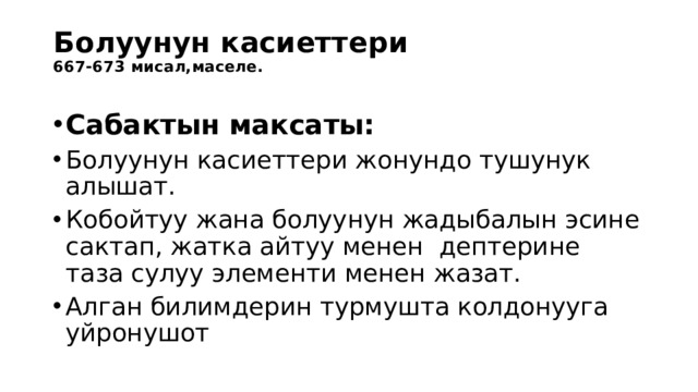 Болуунун касиеттери  667-673 мисал,маселе.   Сабактын максаты: Болуунун касиеттери жонундо тушунук алышат. Кобойтуу жана болуунун жадыбалын эсине сактап, жатка айтуу менен дептерине таза сулуу элементи менен жазат. Алган билимдерин турмушта колдонууга уйронушот 