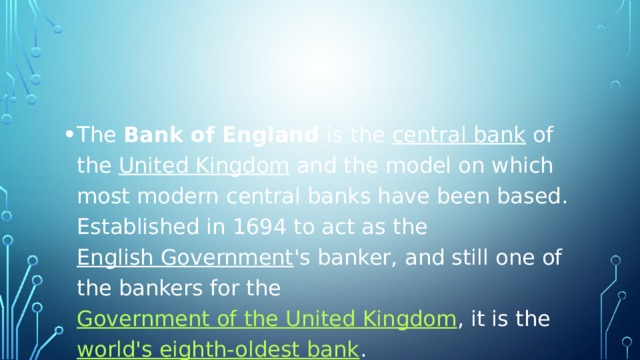 The  Bank of England  is the  central bank  of the  United Kingdom  and the model on which most modern central banks have been based. Established in 1694 to act as the  English Government 's banker, and still one of the bankers for the  Government of the United Kingdom , it is the  world's eighth-oldest bank .  