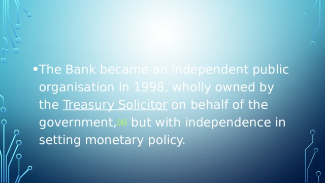 The Bank became an independent public organisation in 1998, wholly owned by the  Treasury Solicitor  on behalf of the government, [4]  but with independence in setting monetary policy. 