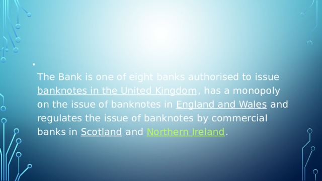  The Bank is one of eight banks authorised to issue  banknotes in the United Kingdom , has a monopoly on the issue of banknotes in  England and Wales  and regulates the issue of banknotes by commercial banks in  Scotland  and  Northern Ireland . 