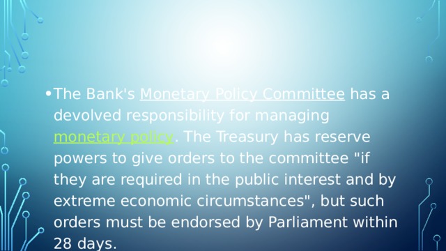 The Bank's  Monetary Policy Committee  has a devolved responsibility for managing  monetary policy . The Treasury has reserve powers to give orders to the committee 