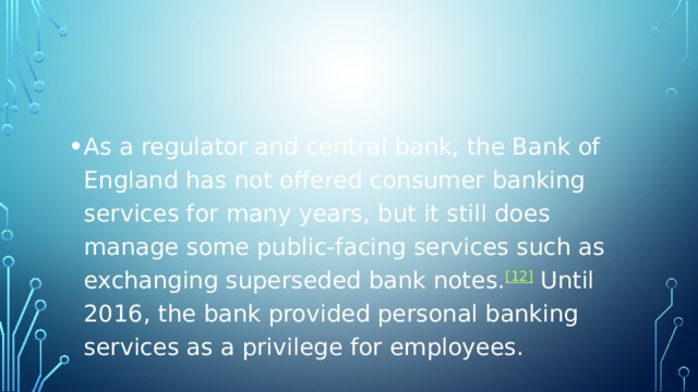 As a regulator and central bank, the Bank of England has not offered consumer banking services for many years, but it still does manage some public-facing services such as exchanging superseded bank notes. [12]  Until 2016, the bank provided personal banking services as a privilege for employees. 