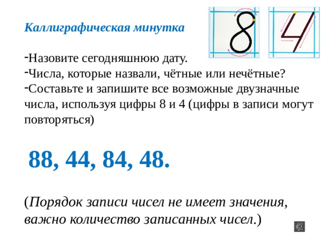 Каллиграфическая минутка Назовите сегодняшнюю дату. Числа, которые назвали, чётные или нечётные? Составьте и запишите все возможные двузначные числа, используя цифры 8 и 4 (цифры в записи могут повторяться) 88, 44, 84, 48. ( Порядок записи чисел не имеет значения, важно количество записанных чисел .) 
