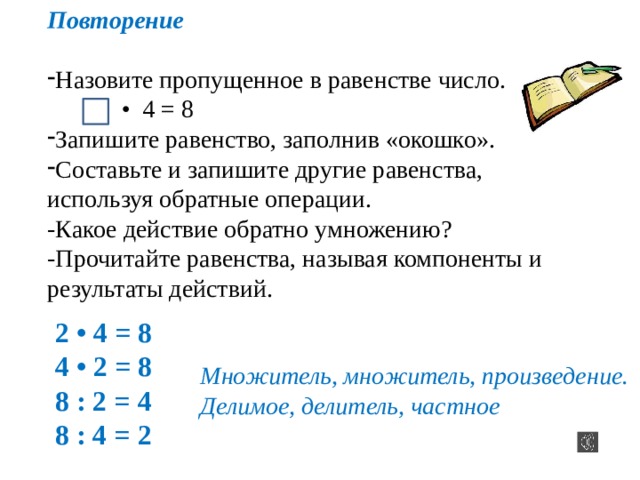Повторение Назовите пропущенное в равенстве число. • 4 = 8 Запишите равенство, заполнив «окошко». Составьте и запишите другие равенства, используя обратные операции. -Какое действие обратно умножению? -Прочитайте равенства, называя компоненты и результаты действий. 2 • 4 = 8 4 • 2 = 8 8 : 2 = 4 8 : 4 = 2 Множитель, множитель, произведение. Делимое, делитель, частное 