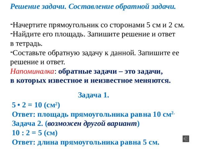 Решение задачи. Составление обратной задачи. Начертите прямоугольник со сторонами 5 см и 2 см. Найдите его площадь. Запишите решение и ответ в тетрадь. Составьте обратную задачу к данной. Запишите ее решение и ответ. Напоминалка : обратные задачи – это задачи, в которых известное и неизвестное меняются.  Задача 1. 5 • 2 = 10 (см 2 ) Ответ: площадь прямоугольника равна 10 см 2.  Задача 2. ( возможен другой вариант ) 10 : 2 = 5 (см) Ответ: длина прямоугольника равна 5 см. 