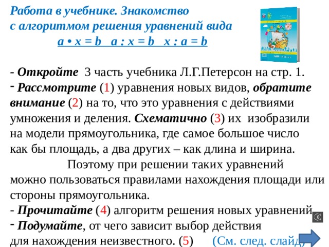 Работа в учебнике. Знакомство с алгоритмом решения уравнений вида  a • x = b a : x = b x : a = b  - Откройте 3 часть учебника Л.Г.Петерсон на стр. 1.  Рассмотрите ( 1 ) уравнения новых видов, обратите  внимание ( 2 ) на то, что это уравнения с действиями умножения и деления. Схематично ( 3 ) их изобразили на модели прямоугольника, где самое большое число как бы площадь, а два других – как длина и ширина.  Поэтому при решении таких уравнений можно пользоваться правилами нахождения площади или стороны прямоугольника. - Прочитайте ( 4 ) алгоритм решения новых уравнений.  Подумайте , от чего зависит выбор действия для нахождения неизвестного. ( 5 ) (См. след. слайд) 