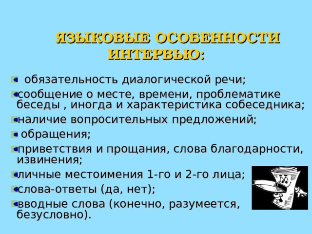  ЯЗЫКОВЫЕ ОСОБЕННОСТИ ИНТЕРВЬЮ:  обязательность диалогической речи; сообщение о месте, времени, проблематике беседы , иногда и характеристика собеседника; наличие вопросительных предложений;  обращения; приветствия и прощания, слова благодарности, извинения; личные местоимения 1-го и 2-го лица; слова-ответы (да, нет); вводные слова (конечно, разумеется, безусловно). 